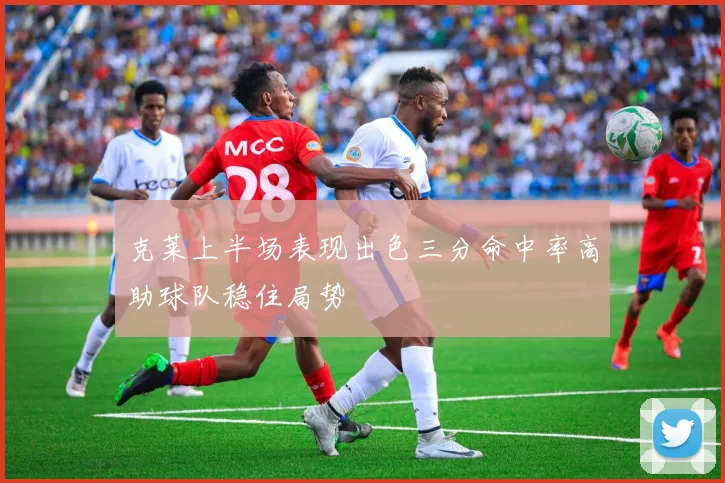 克莱上半场表现出色三分命中率高助球队稳住局势