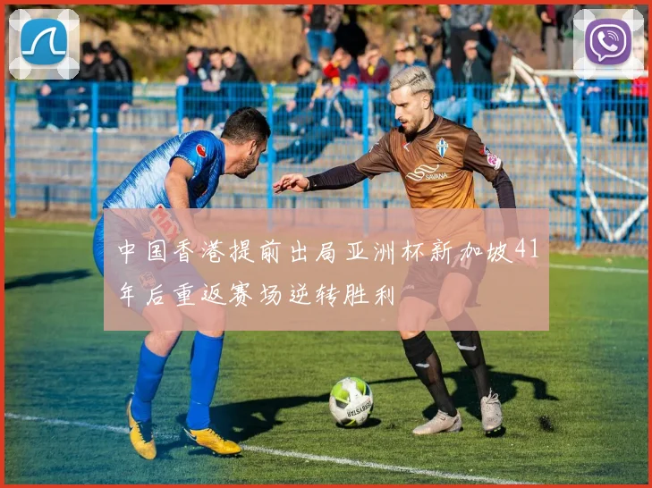 中国香港提前出局亚洲杯新加坡41年后重返赛场逆转胜利