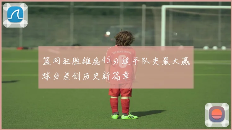 篮网狂胜雄鹿45分追平队史最大赢球分差创历史新篇章