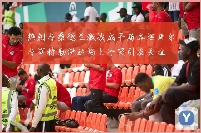 热刺与桑德兰激战成平局本坦库尔与海特勒伊达场上冲突引发关注