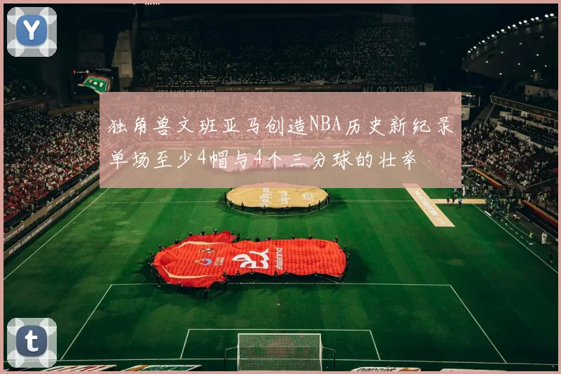 独角兽文班亚马创造NBA历史新纪录单场至少4帽与4个三分球的壮举