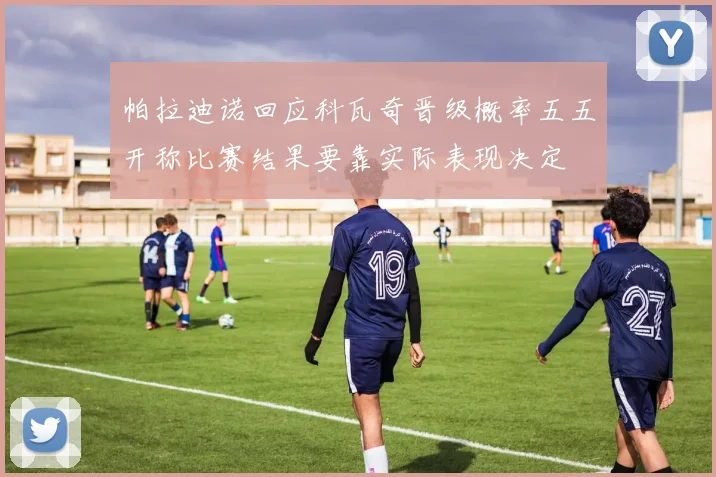 帕拉迪诺回应科瓦奇晋级概率五五开称比赛结果要靠实际表现决定