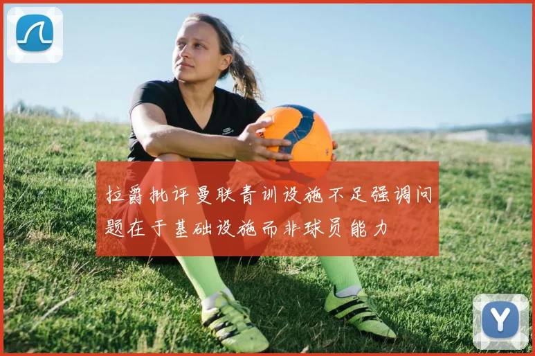 拉爵批评曼联青训设施不足强调问题在于基础设施而非球员能力