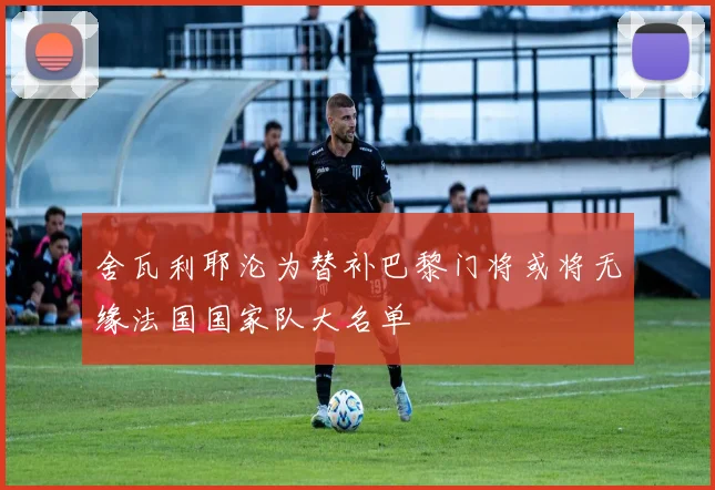 舍瓦利耶沦为替补巴黎门将或将无缘法国国家队大名单