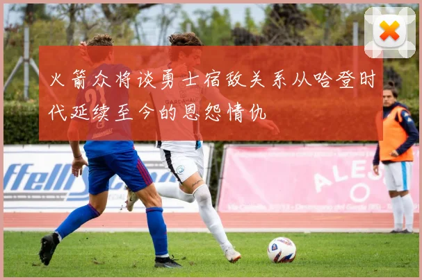 火箭众将谈勇士宿敌关系从哈登时代延续至今的恩怨情仇