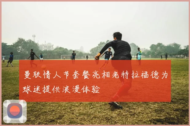 曼联情人节套餐亮相老特拉福德为球迷提供浪漫体验