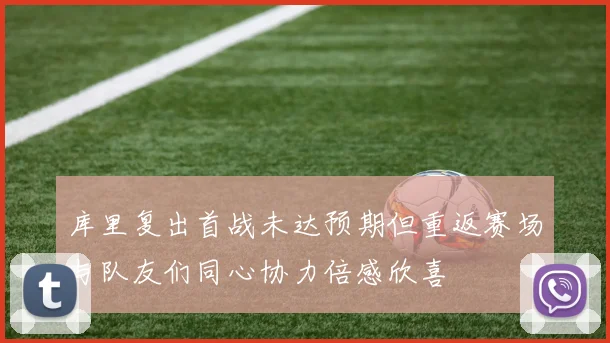 库里复出首战未达预期但重返赛场与队友们同心协力倍感欣喜