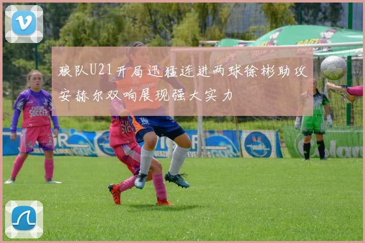 狼队U21开局迅猛连进两球徐彬助攻安赫尔双响展现强大实力