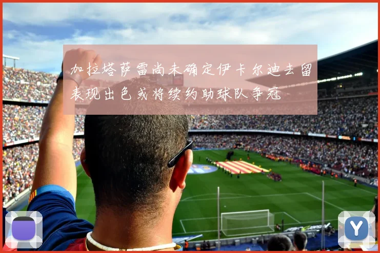 加拉塔萨雷尚未确定伊卡尔迪去留表现出色或将续约助球队争冠