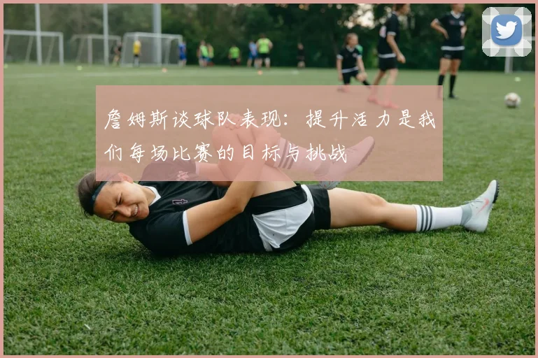 詹姆斯谈球队表现：提升活力是我们每场比赛的目标与挑战