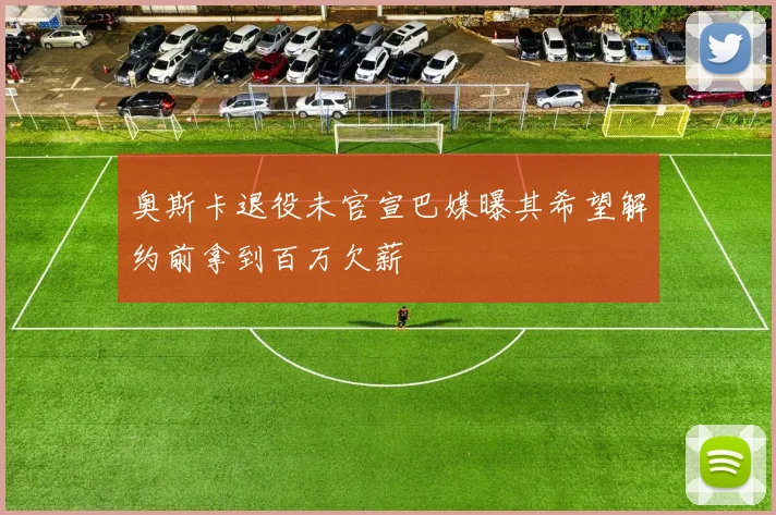 奥斯卡退役未官宣巴媒曝其希望解约前拿到百万欠薪