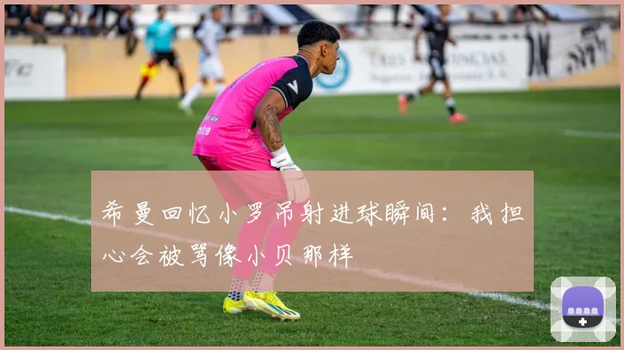 希曼回忆小罗吊射进球瞬间：我担心会被骂像小贝那样