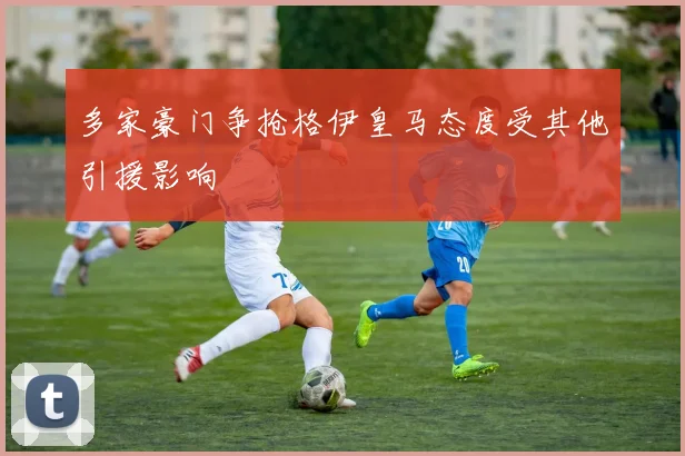 多家豪门争抢格伊皇马态度受其他引援影响
