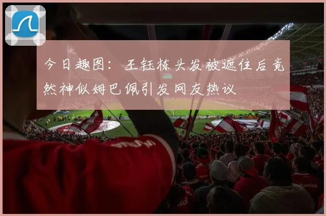 今日趣图：王钰栋头发被遮住后竟然神似姆巴佩引发网友热议