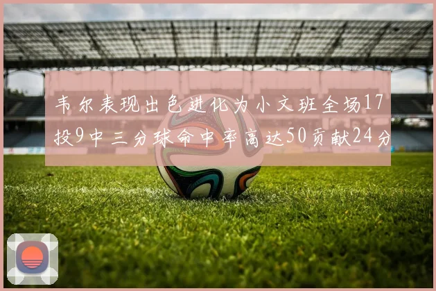 韦尔表现出色进化为小文班全场17投9中三分球命中率高达50贡献24分10篮板