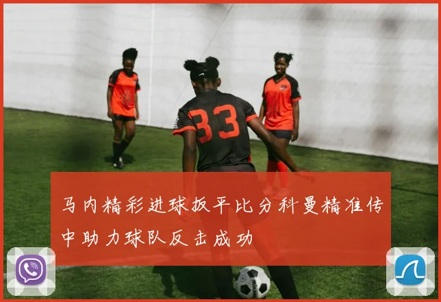 马内精彩进球扳平比分科曼精准传中助力球队反击成功