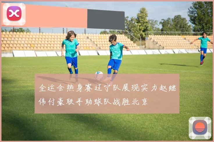 全运会热身赛辽宁队展现实力赵继伟付豪联手助球队战胜北京