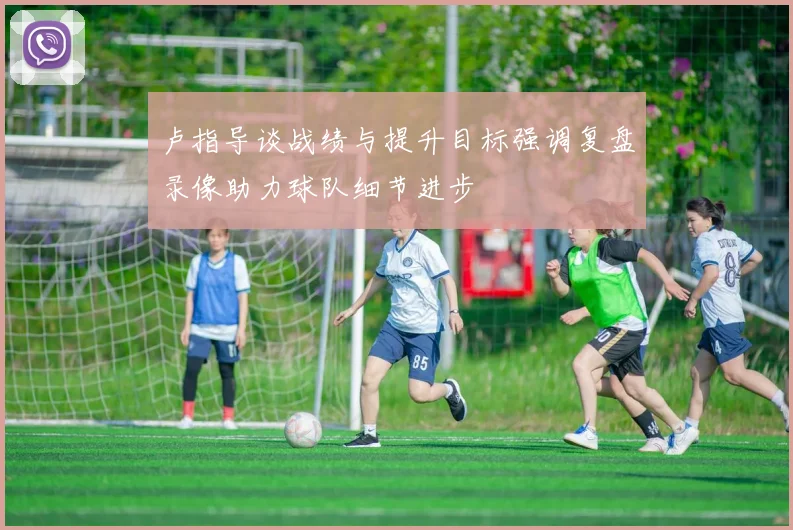 卢指导谈战绩与提升目标强调复盘录像助力球队细节进步