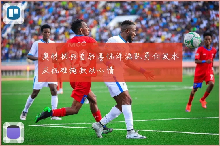 奥特执教首胜喜悦洋溢队员们泼水庆祝难掩激动心情