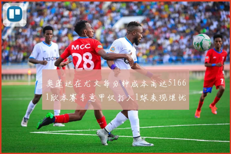 奥蓬达在尤文每分钟成本高达51661欧本赛季意甲仅打入1球表现堪忧