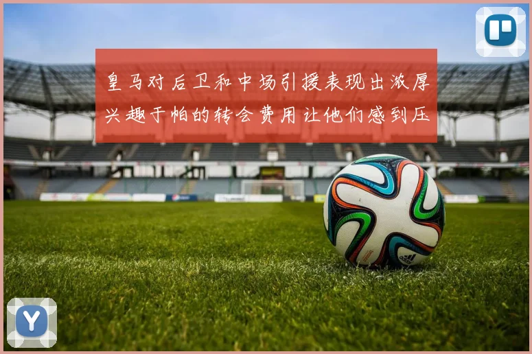 皇马对后卫和中场引援表现出浓厚兴趣于帕的转会费用让他们感到压力