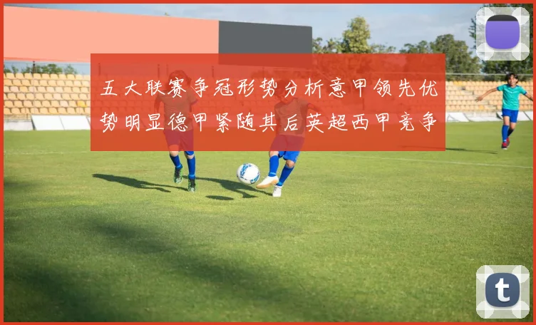 五大联赛争冠形势分析意甲领先优势明显德甲紧随其后英超西甲竞争激烈