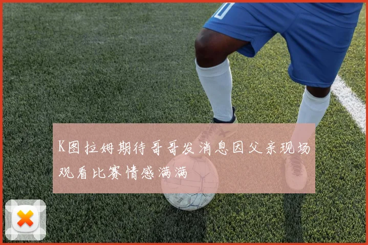K图拉姆期待哥哥发消息因父亲现场观看比赛情感满满