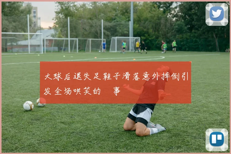 大球后退失足鞋子滑落意外摔倒引发全场哄笑的囧事